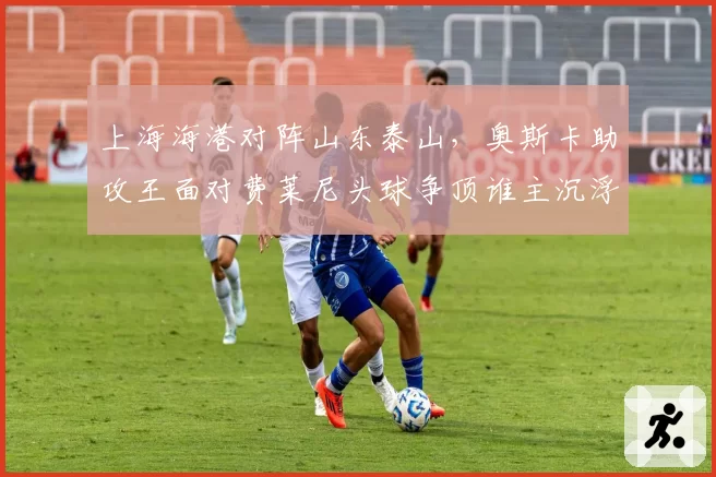 上海海港对阵山东泰山，奥斯卡助攻王面对费莱尼头球争顶谁主沉浮？