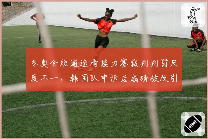 冬奥会短道速滑接力赛裁判判罚尺度不一,韩国队申诉后成绩被改引中俄不满
