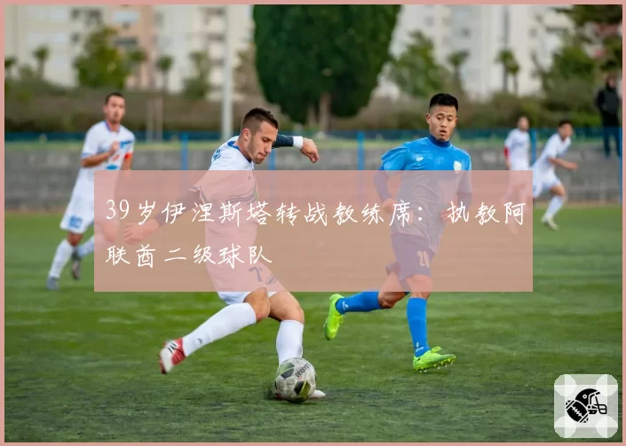 39岁伊涅斯塔转战教练席:执教阿联酋二级球队