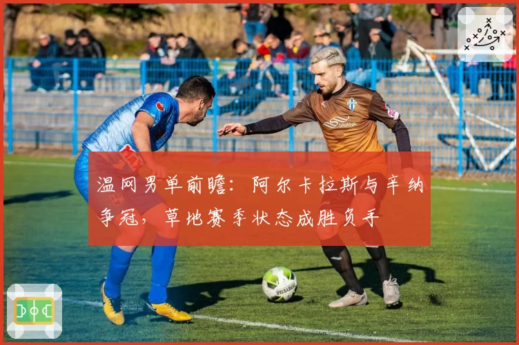 温网男单前瞻：阿尔卡拉斯与辛纳争冠，草地赛季状态成胜负手