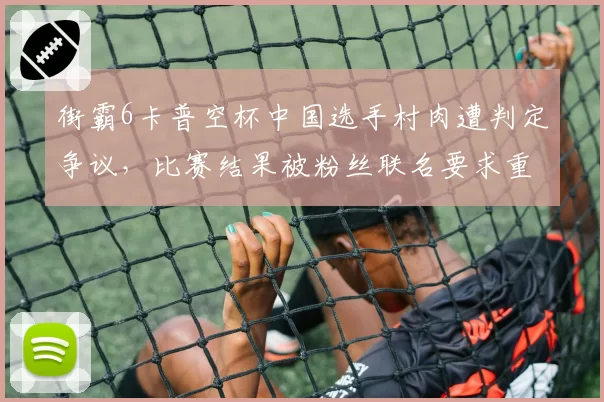 街霸6卡普空杯中国选手村肉遭判定争议,比赛结果被粉丝联名要求重赛