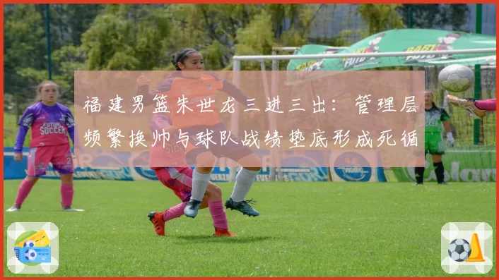 福建男篮朱世龙三进三出:管理层频繁换帅与球队战绩垫底形成死循环