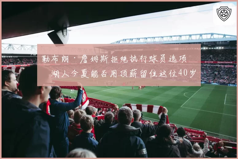 勒布朗·詹姆斯拒绝执行球员选项，湖人今夏能否用顶薪留住这位40岁传奇？