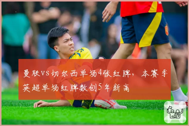 曼联vs切尔西单场4张红牌，本赛季英超单场红牌数创5年新高