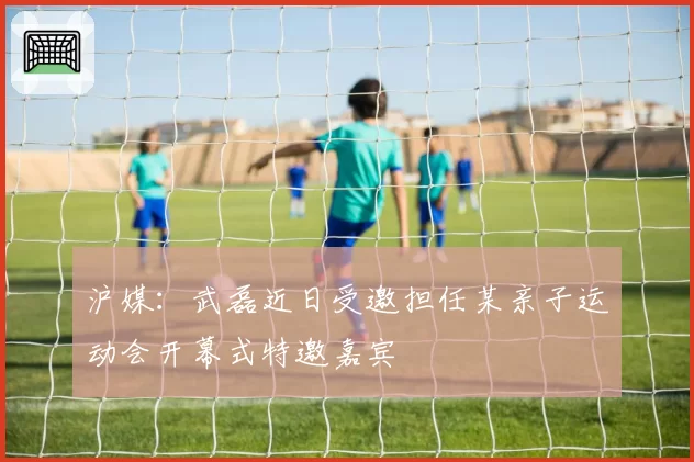 沪媒:武磊近日受邀担任某亲子运动会开幕式特邀嘉宾