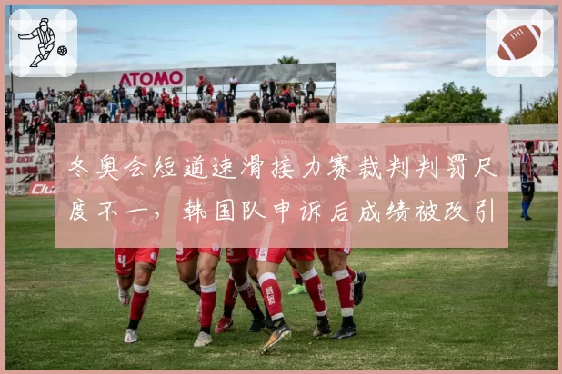 冬奥会短道速滑接力赛裁判判罚尺度不一,韩国队申诉后成绩被改引中俄不满