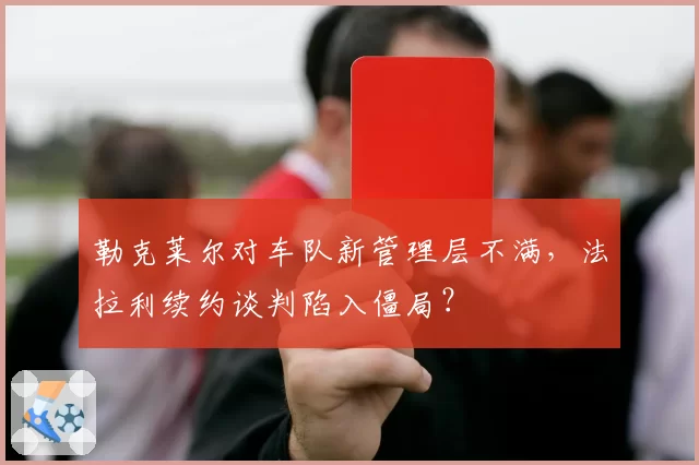 勒克莱尔对车队新管理层不满，法拉利续约谈判陷入僵局？