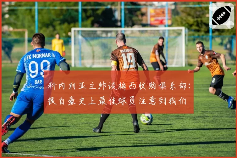 科内利亚主帅谈梅西收购俱乐部：很自豪史上最佳球员注意到我们