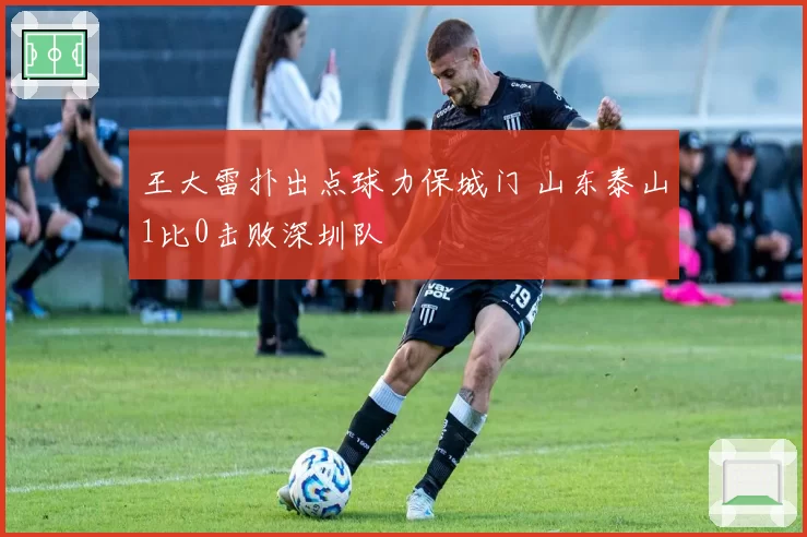 王大雷扑出点球力保城门 山东泰山1比0击败深圳队