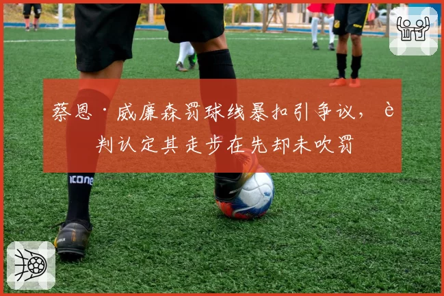 蔡恩·威廉森罚球线暴扣引争议，裁判认定其走步在先却未吹罚