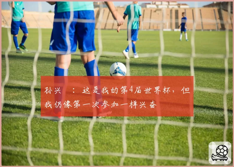 孙兴慜：这是我的第4届世界杯，但我仍像第一次参加一样兴奋