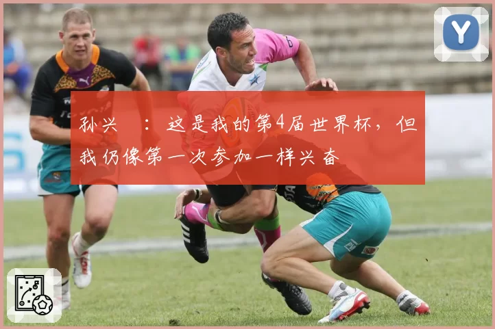 孙兴慜:这是我的第4届世界杯,但我仍像第一次参加一样兴奋