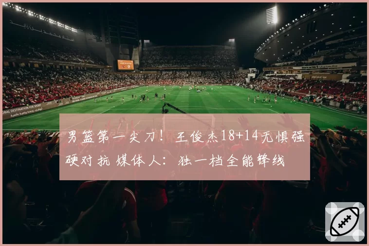 男篮第一尖刀!王俊杰18+14无惧强硬对抗 媒体人:独一档全能锋线
